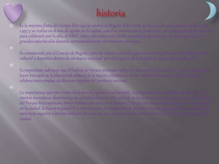  Es la máxima fiesta del tiempo libre que se celebra en Bogotá. Este evento se lleva a cabo anualmente desde el año
1.997 y se realiza en el mes de agosto en la capital, con él se conmemora la fundación y el cumpleaños de la ciudad, y
para celebrarlo por lo alto, el IDRD, reúne diferentes actividades recreativas, deportivas y de actividad física en
grandes espectáculos durante aproximadamente diez intensas jornadas.

Es considerado por el Concejo de Bogotá, como de 'interés cultural' según Acuerdo 125 de 2002 y 'de interés social,
cultural y deportivo dentro de un marco nacional' por el Congreso de la República, según Ley 904 de 2004.

Es importante subrayar que el Festival de Verano pretende reflejar la diversidad de la Ciudad y de sus habitantes y
hacer hincapié en la pluralidad cultural de la nación colombiana al traer actividades que se realizan en otras
celebraciones propias de diversas regiones del territorio nacional.

La importancia que este evento tiene para la ciudad es indiscutible, la programación simultánea de más de 100
eventos recreativos, deportivos y de actividad física de alta calidad, en los escenarios que integran las 360 hectáreas
del Parque Metropolitano Simón Bolívar, así como en el Parque El Tunal y otros escenarios de gran reconocimiento
en la ciudad, lo hacen inigualable y atractivo para los habitantes de Bogotá y turistas, generando un promedio de
asistencia superior a los tres millones de usuarios, que posiciona dicho evento como el de mayor convocatoria en la
ciudad.
 