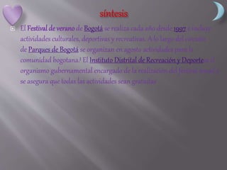  El Festival de verano de Bogotá se realiza cada año desde 1997 e incluye
actividades culturales, deportivas y recreativas. A lo largo del circuito
de Parques de Bogotá se organizan en agosto actividades para la
comunidad bogotana.1 El Instituto Distrital de Recreación y Deportees el
organismo gubernamental encargado de la realización del festival anual y
se asegura que todas las actividades sean gratuitas
 