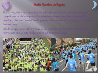 El 31 de julio, de 7 a 10 a. m., se llevará a cabo esta carrera de élite en la que participan
competidores de distintos países. Este año estarán, entre otros, el récord mundial de
maratón, el keniano Dennis Kimetto, ganador de las maratones de Chicago y Tokio (2013), y
Londres (2015).
Sale del parque Simón Bolívar y luego de dos recorridos (de 10 y 21 kilómetros) llega de
nuevo a este sitio. La ruta incluye sectores del norte de la ciudad.
 