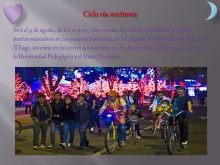Será el 4 de agosto, de 6 a 12 p. m., con 10 rutas de ciclo vía habilitadas. Y tendrá
puntos recreativos en los parques Valvanera, de los Hippies, Nacional, Simón Bolívar y
El Lago, así como en la carrera 9.ª con calle 134, la plazoleta de Las Nieves, la bahía de
la Universidad Pedagógica y el Museo Nacional.
 