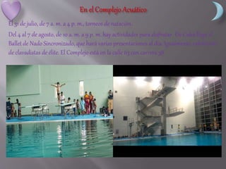 El 31 de julio, de 7 a. m. a 4 p. m., torneos de natación.
Del 4 al 7 de agosto, de 10 a. m. a 9 p. m. hay actividades para disfrutar. De Cuba llega el
Ballet de Nado Sincronizado, que hará varias presentaciones al día. Igualmente, exhibición
de clavadistas de élite. El Complejo está en la calle 63 con carrera 38.
 