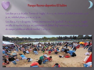 Los días 30 y 31 de julio. Torneo de ‘rugby’, 8 a 11 a. m.; torneo de fútbol femenino, 2 a 8
p. m.; voleibol playa, 9 a. m. a 7 p. m.
Los días 4, 6 y 7 de agosto. Torneo internacional de ‘goalball’, 8 a. m. a 6 p. m.; ‘rugby’
en silla de ruedas, 6 a 9 p. m.; exhibición de fútbol ‘flag’ americano, 6 a 11 p. m., y tenis
de campo (dobles en silla de ruedas) 7 a 8 p. m.
 