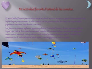 Es mi actividad favorita porque antes de que mi abuelo muriera siempre en agosto nos reuníamos toda
la familia por parte de mama a volar cometas con los grandes soplos del viento era muy divertido
jugábamos comíamos hablábamos corríamos.
Los fuertes vientos que soplan en agosto impulsan el Festival del Viento y de las Cometas en Villa de
Leyva, cuyo cielo se llena de colores durante tres días. El certamen incluye concursos en categorías
como: cometa artesanal, vuelo nocturno, vuelo vertical y cometa deportiva infantil. También hay
competencias de vuelo individual, vuelo lejano, cometas gigantes y vuelo en equipo.
 