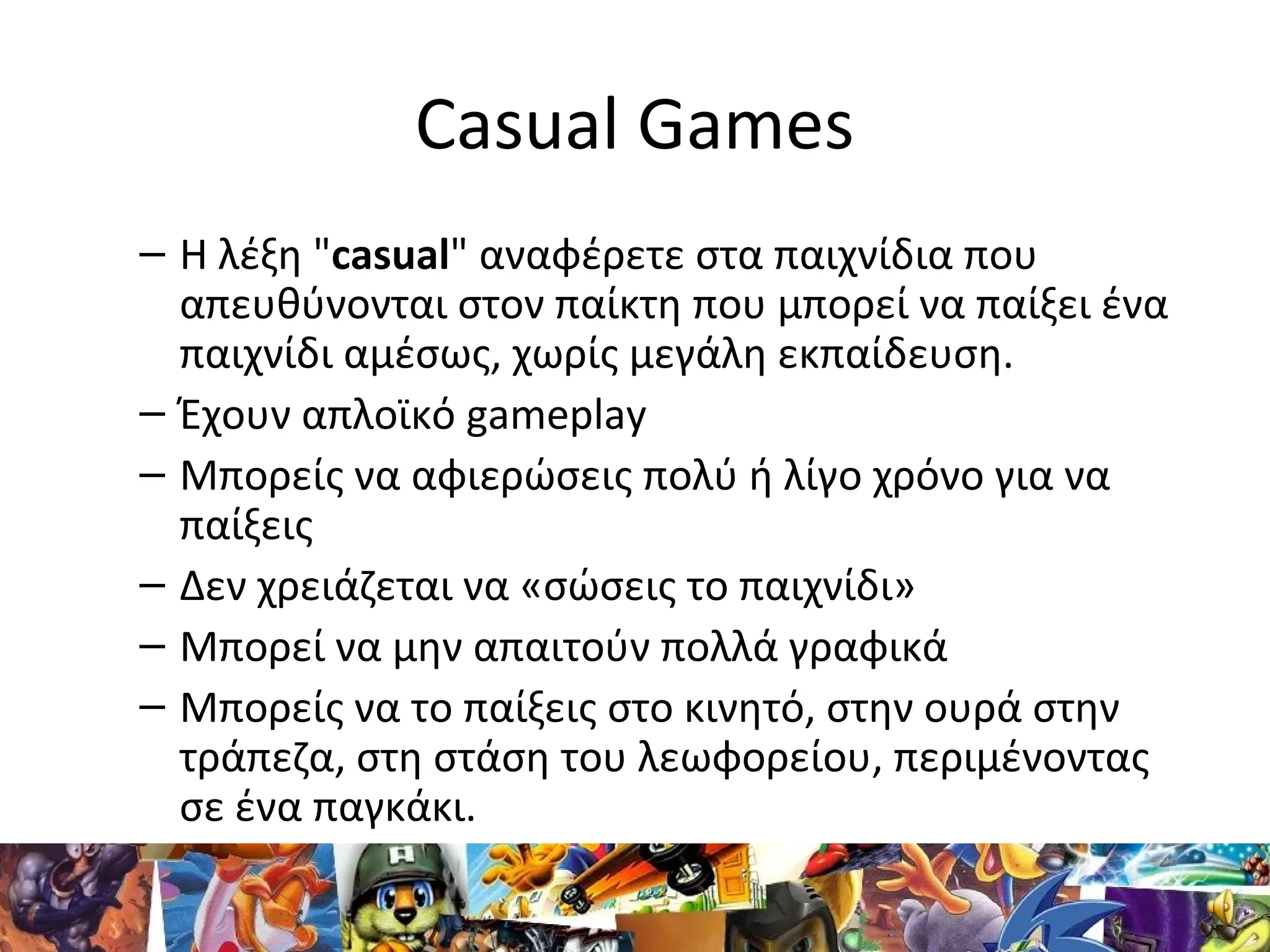 Casual Games
– Η λέξη "casual" αναφέρετε στα παιχνίδια που
απευθύνονται στον παίκτη που μπορεί να παίξει ένα
παιχνίδι αμέσως, χωρίς μεγάλη εκπαίδευση.
– Έχουν απλοϊκό gameplay
– Μπορείς να αφιερώσεις πολύ ή λίγο χρόνο για να
παίξεις
– Δεν χρειάζεται να «σώσεις το παιχνίδι»
– Μπορεί να μην απαιτούν πολλά γραφικά
– Μπορείς να το παίξεις στο κινητό, στην ουρά στην
τράπεζα, στη στάση του λεωφορείου, περιμένοντας
σε ένα παγκάκι.
 