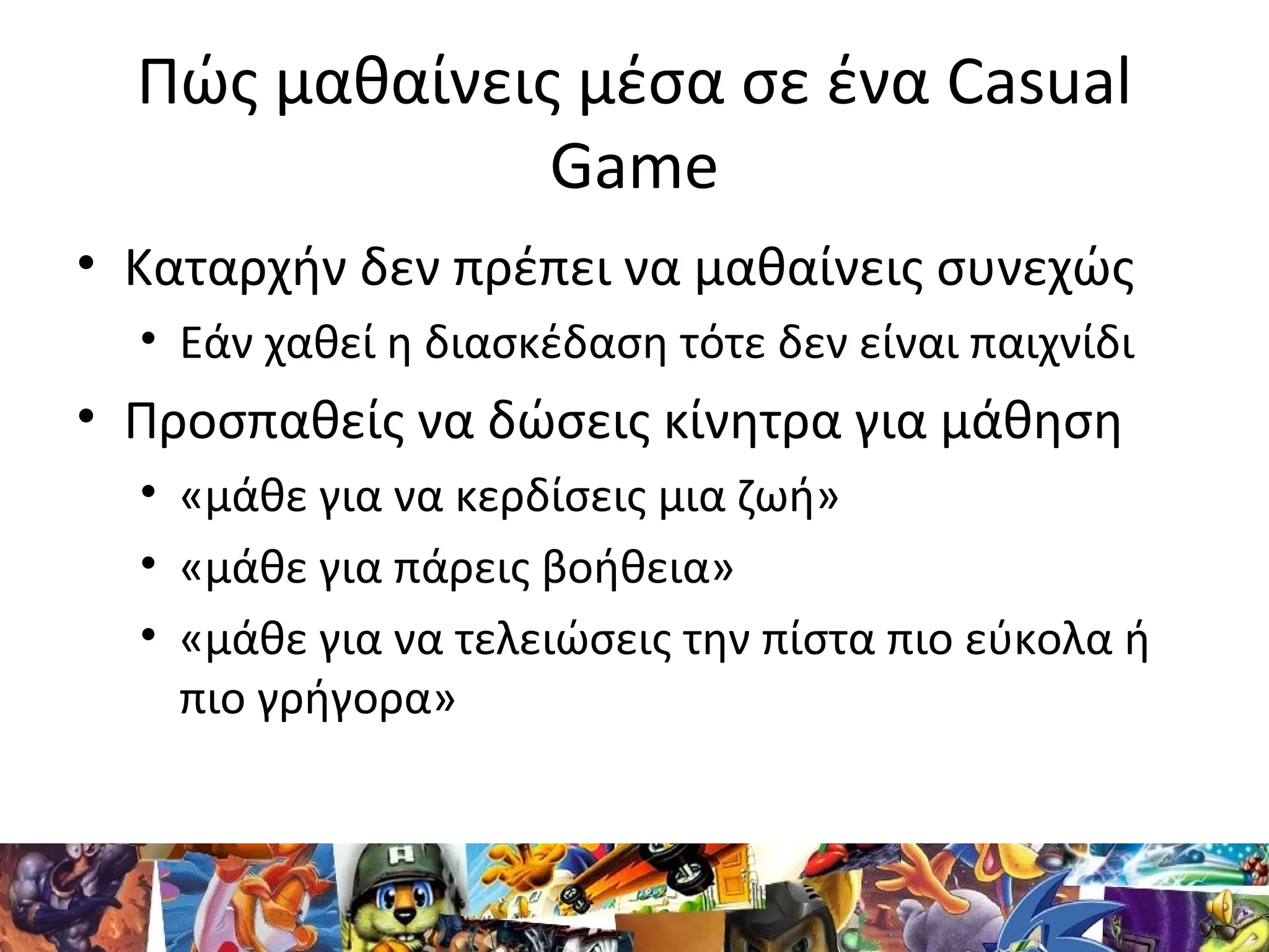 Πώς μαθαίνεις μέσα σε ένα Casual
Game
• Καταρχήν δεν πρέπει να μαθαίνεις συνεχώς
• Εάν χαθεί η διασκέδαση τότε δεν είναι παιχνίδι
• Προσπαθείς να δώσεις κίνητρα για μάθηση
• «μάθε για να κερδίσεις μια ζωή»
• «μάθε για πάρεις βοήθεια»
• «μάθε για να τελειώσεις την πίστα πιο εύκολα ή
πιο γρήγορα»
 