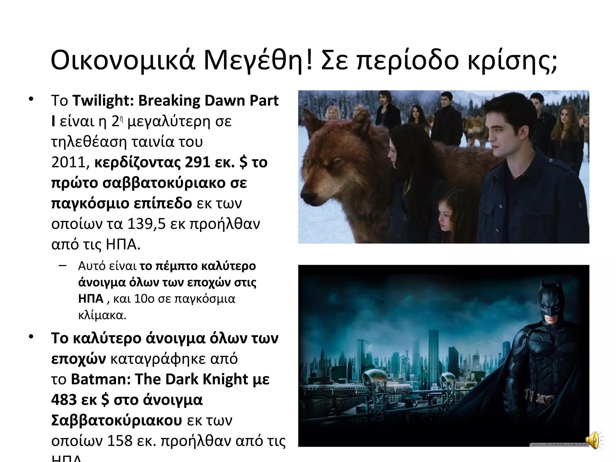Οικονομικά Μεγέθη! Σε περίοδο κρίσης;
• Το Twilight: Breaking Dawn Part
I είναι η 2η
μεγαλύτερη σε
τηλεθέαση ταινία του
2011, κερδίζοντας 291 εκ. $ το
πρώτο σαββατοκύριακο σε
παγκόσμιο επίπεδο εκ των
οποίων τα 139,5 εκ προήλθαν
από τις ΗΠΑ.
– Αυτό είναι το πέμπτο καλύτερο
άνοιγμα όλων των εποχών στις
ΗΠΑ , και 10ο σε παγκόσμια
κλίμακα.
• Το καλύτερο άνοιγμα όλων των
εποχών καταγράφηκε από
το Batman: The Dark Knight με
483 εκ $ στο άνοιγμα
Σαββατοκύριακου εκ των
οποίων 158 εκ. προήλθαν από τις
 