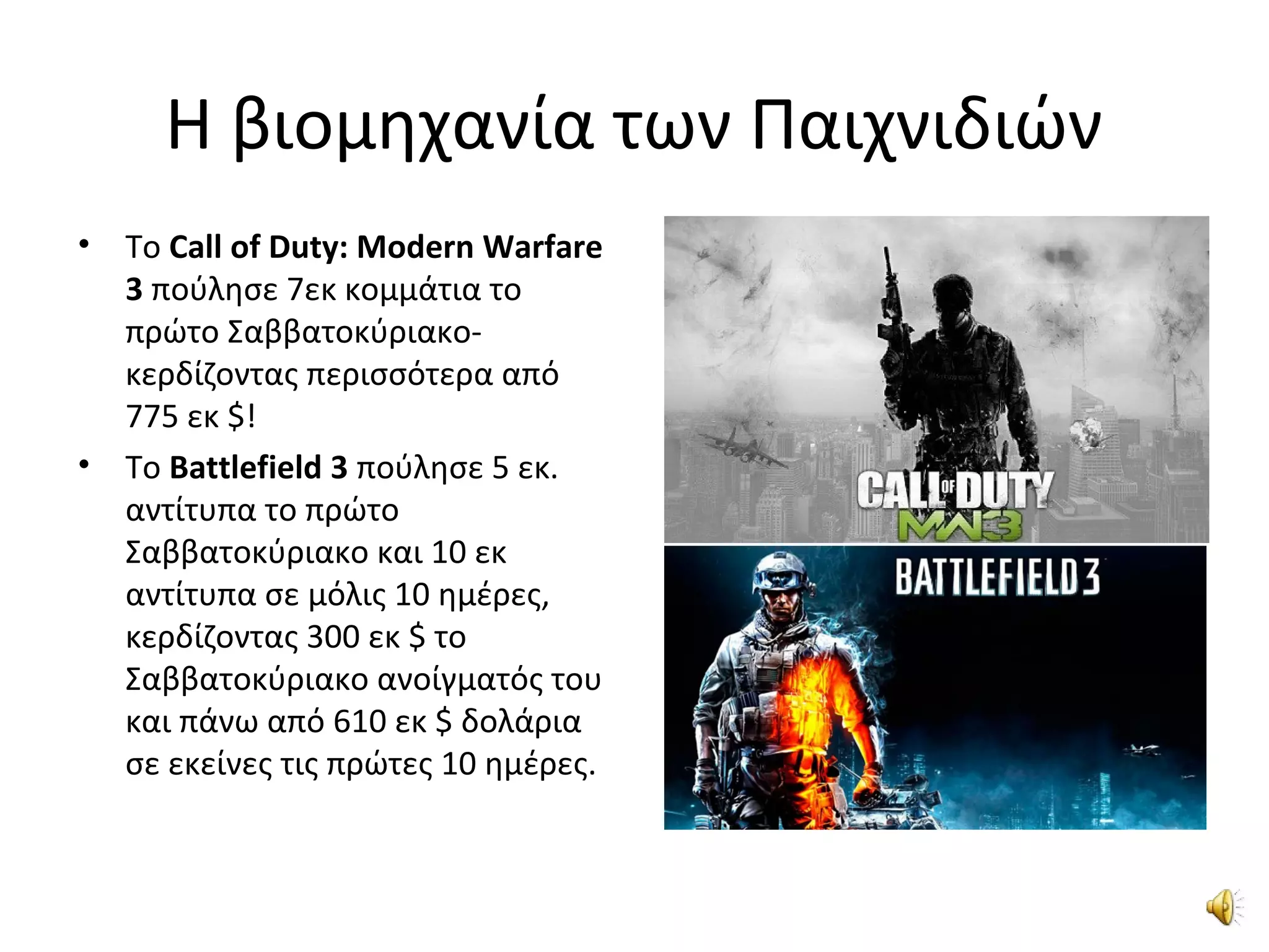 Η βιομηχανία των Παιχνιδιών
• Το Call of Duty: Modern Warfare
3 πούλησε 7εκ κομμάτια το
πρώτο Σαββατοκύριακο-
κερδίζοντας περισσότερα από
775 εκ $!
• Το Battlefield 3 πούλησε 5 εκ.
αντίτυπα το πρώτο
Σαββατοκύριακο και 10 εκ
αντίτυπα σε μόλις 10 ημέρες,
κερδίζοντας 300 εκ $ το
Σαββατοκύριακο ανοίγματός του
και πάνω από 610 εκ $ δολάρια
σε εκείνες τις πρώτες 10 ημέρες.
 