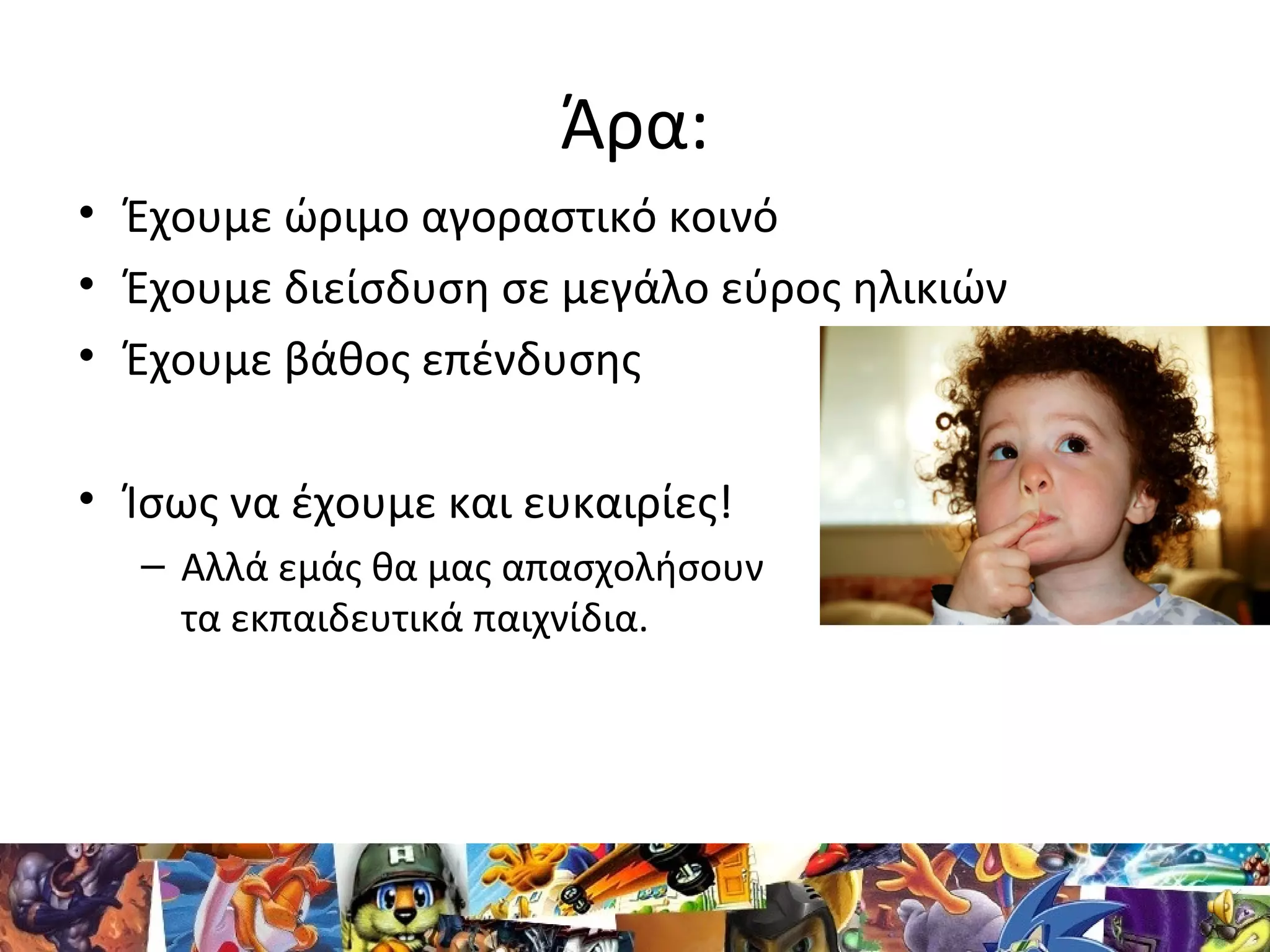 Άρα:
• Έχουμε ώριμο αγοραστικό κοινό
• Έχουμε διείσδυση σε μεγάλο εύρος ηλικιών
• Έχουμε βάθος επένδυσης
• Ίσως να έχουμε και ευκαιρίες!
– Αλλά εμάς θα μας απασχολήσουν
τα εκπαιδευτικά παιχνίδια.
 