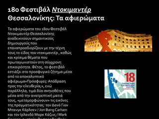 Τα αφιερώματα του 18ου Φεστιβάλ
Ντοκιμαντέρ Θεσσαλονίκης
αναδεικνύουν σημαντικούς
δημιουργούς που
επαναπροσδιορίζουν με την τέχνη
τους το είδος του ντοκιμαντέρ , καθώς
και κρίσιμα θέματα που
πρωταγωνιστούν στη σύγχρονη
επικαιρότητα. Φέτος, το φεστιβάλ
εστιάζει στο προσφυγικό ζήτημα μέσα
από το αποκαλυπτικό
αφιέρωμα«Πρόσφυγες: Απόδραση
προς την ελευθερία;», ενώ
παράλληλα, τιμά δύο σκηνοθέτες που
μέσα από την ανατρεπτική ματιά
τους, «μεταμορφώνουν» τις εικόνες
της πραγματικότητας: τον Δανό Γιον
Μπανγκ Κάρλσεν / Jon Bang Carlsen
και τον Ιρλανδό Μαρκ Κάζινς / Mark
18ο Φεστιβάλ Ντοκιμαντέρ
Θεσσαλονίκης:Τα αφιερώματα
 