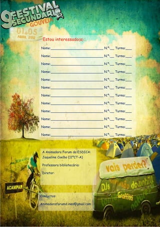 Estou interessado(a) :
Nome:__________________________ N.º:__ Turma:___

Nome:__________________________ N.º:__ Turma:___

Nome:__________________________ N.º:__ Turma:___

Nome:__________________________ N.º:__ Turma:___

Nome:__________________________ N.º:__ Turma:___

Nome:__________________________ N.º:__ Turma:___

Nome:__________________________ N.º:__ Turma:___

Nome:__________________________ N.º:__ Turma:___

Nome:__________________________ N.º:__ Turma:___

Nome:__________________________ N.º:__ Turma:___

Nome:__________________________ N.º:__ Turma:___

Nome:__________________________ N.º:__ Turma:___




 A Animadora Forum da ESDICA:
 Jaqueline Coelho (11ºCT-A)

 Professora bibliotecária:

 Diretor:




Contactos:

Animadoraforumd.ines@gmail.com
 