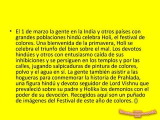• El 1 de marzo la gente en la India y otros países con
grandes poblaciones hindú celebra Holi, el festival de
colores. Una bienvenida de la primavera, Holi se
celebra el triunfo del bien sobre el mal. Los devotos
hindúes y otros con entusiasmo caída de sus
inhibiciones y se persiguen en los templos y por las
calles, jugando salpicaduras de pintura de colores,
polvo y el agua en sí. La gente también asistir a las
hogueras para conmemorar la historia de Prahlada,
una figura hindú y devoto seguidor de Lord Vishnu que
prevaleció sobre su padre y Holika los demonios con el
poder de su devoción. Recogidos aquí son un puñado
de imágenes del Festival de este año de colores. ()
 