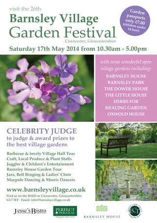 visit the 26th
Barnsley Village
Garden Festival
Saturday 17th May 2014 from 10.30am - 5.00pm
with some wonderful open
village gardens including:
BARNSLEY HOUSE
BARNSLEY PARK
THE DOWER HOUSE
THE LITTLE HOUSE
HERBS FOR
HEALING GARDEN
OXWOLD HOUSE
www.barnsleyvillage.co.uk
Garden
passportsonly £7.00(children under14 free!)
CELEBRITY JUDGE
to judge & award prizes to
the best village gardens
Barbecue & lovely Village Hall Teas
Craft, Local Produce & Plant Stalls
Juggler & Children’s Entertainment
Barnsley House Garden Tour
Jazz, Bell Ringing & Ladies’ Choir
Maypole Dancing & Morris Dancers
Find us on the B4425 nr Cirencester, Gloucestershire
GL7 5EF Email: info@barnsleyvillage.co.uk
Cirencester, Gloucestershire
 