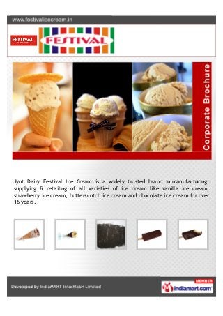 Jyot Dairy Festival Ice Cream is a widely trusted brand in manufacturing,
supplying & retailing of all varieties of ice cream like vanilla ice cream,
strawberry ice cream, butterscotch ice cream and chocolate ice cream for over
16 years.
 