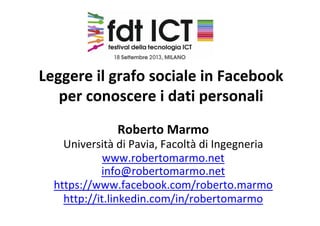 Leggere il grafo sociale in Facebook 
per conoscere i dati personali
Roberto Marmo
Università di Pavia, Facoltà di Ingegneria
www.robertomarmo.net
info@robertomarmo.net
https://www.facebook.com/roberto.marmo
http://it.linkedin.com/in/robertomarmo
 