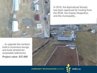 In 2016, the Agricultural Society
has been approved for funding from
the RCM, the Caisse Desjardins,
and the municipality…
…to upgrade the canteen,
build a musicians lounge,
and build wheelchair-
accessible bathrooms.
Project value: $37,000
 