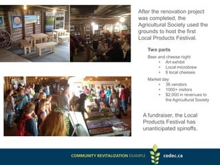 After the renovation project
was completed, the
Agricultural Society used the
grounds to host the first
Local Products Festival.
Two parts
Beer and cheese night
• Art exhibit
• Local microbrew
• 6 local cheeses
Market day
• 36 vendors
• 1000+ visitors
• $2,000 in revenues to
the Agricultural Society
A fundraiser, the Local
Products Festival has
unanticipated spinoffs.
 