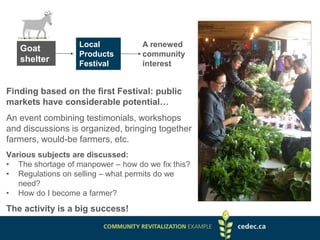 Goat
shelter
Local
Products
Festival
A renewed
community
interest
Finding based on the first Festival: public
markets have considerable potential…
An event combining testimonials, workshops
and discussions is organized, bringing together
farmers, would-be farmers, etc.
Various subjects are discussed:
• The shortage of manpower – how do we fix this?
• Regulations on selling – what permits do we
need?
• How do I become a farmer?
The activity is a big success!
 