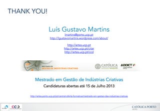 CATÓLICA  PORTO	
ARTES	
THANK YOU!
Luís Gustavo Martins
lmartins@porto.ucp.pt
http://lgustavomartins.wordpress.com/about/
http://artes.ucp.pt
http://artes.ucp.pt/citar
http://artes.ucp.pt/ccd
Mestrado em Gestão de Indústrias Criativas
Candidaturas abertas até 15 de Julho 2013
http://artes.porto.ucp.pt/pt/central-oferta-formativa/mestrado-em-gestao-das-industrias-criativas
 