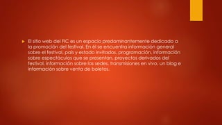  El sitio web del FIC es un espacio predominantemente dedicado a 
la promoción del festival. En él se encuentra información general 
sobre el festival, país y estado invitados, programación, información 
sobre espectáculos que se presentan, proyectos derivados del 
festival, información sobre las sedes, transmisiones en vivo, un blog e 
información sobre venta de boletos. 
 