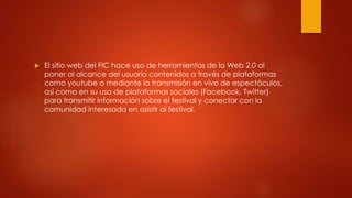  El sitio web del FIC hace uso de herramientas de la Web 2.0 al 
poner al alcance del usuario contenidos a través de plataformas 
como youtube o mediante la transmisión en vivo de espectáculos, 
así como en su uso de plataformas sociales (Facebook, Twitter) 
para transmitir información sobre el festival y conectar con la 
comunidad interesada en asistir al festival. 
 