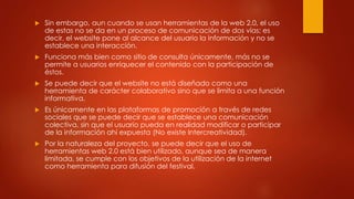 Sin embargo, aun cuando se usan herramientas de la web 2.0, el uso 
de estas no se da en un proceso de comunicación de dos vías; es 
decir, el website pone al alcance del usuario la información y no se 
establece una interacción. 
 Funciona más bien como sitio de consulta únicamente, más no se 
permite a usuarios enriquecer el contenido con la participación de 
éstos. 
 Se puede decir que el website no está diseñado como una 
herramienta de carácter colaborativo sino que se limita a una función 
informativa. 
 Es únicamente en las plataformas de promoción a través de redes 
sociales que se puede decir que se establece una comunicación 
colectiva, sin que el usuario pueda en realidad modificar o participar 
de la información ahí expuesta (No existe Intercreatividad). 
 Por la naturaleza del proyecto, se puede decir que el uso de 
herramientas web 2.0 está bien utilizado, aunque sea de manera 
limitada, se cumple con los objetivos de la utilización de la internet 
como herramienta para difusión del festival. 
