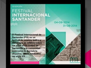 El Festival Internacional de
Santander (FIS) es un
festival de música, teatro y
danza que se celebra todos
los años en la ciudad de
Santander y la comunidad
autónoma de Cantabria
(España), desde mediados
del siglo XX.
 