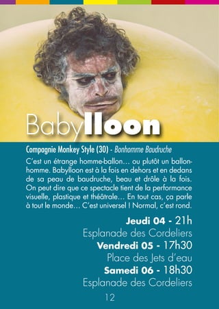 La Baronnade 
Compagnie A&O (89) - Solo burlesque Les Grooms (37) - Fanfare classe 
Une des meilleures et des plus anciennes fanfares tout 
terrain du circuit ! Chants, cuivres, danse, théâtre, 
humour ! Ils sont vraiment excellents ces Grooms. Et 
leurs morceaux choisis très éclectiques sont universels et 
indémodables. La grande classe, top qualité musicale 
et un sacré sens comique. Du tout bon ! 
Un personnage trop sympa Léon et presque pas malin… 
Il est maladroit mais tellement enthousiaste, si généreux 
et si peu futé… En plus, il a des tours formidables. Tout 
le monde l’adore et c’est tout ce qu’il veut ! 
Samedi 06 - 16h 
Samedi 06 - 15h et 18h Place des Jets d’eau 
Rue du Commerce Samedi 06 - 17h30 
Rue Saint Désiré 
Les Aléas 
à Léon 
22 23 
N 
NE 
E 
N 
E 
NE 
 