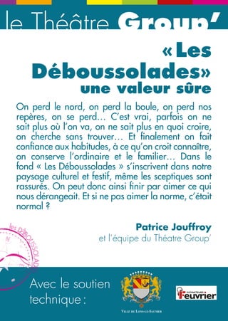 le Théâtre Group’ le mot du Président du Conseil général du Jura 
Avec le soutien 
technique : 
« Les 
Déboussolades» 
une valeur sûre 
On perd le nord, on perd la boule, on perd nos 
repères, on se perd… C’est vrai, parfois on ne 
sait plus où l’on va, on ne sait plus en quoi croire, 
on cherche sans trouver… Et finalement on fait 
confiance aux habitudes, à ce qu’on croit connaître, 
on conserve l’ordinaire et le familier… Dans le 
fond « Les Déboussolades » s’inscrivent dans notre 
paysage culturel et festif, même les sceptiques sont 
rassurés. On peut donc ainsi finir par aimer ce qui 
nous dérangeait. Et si ne pas aimer la norme, c’était 
normal ? 
Patrice Jouffroy 
et l’équipe du Théatre Group’ 
Vous prenez une dose de volonté politique, un peu 
d’imagination, le talent des artistes invités, des rues remplies 
d’hommes et de femmes heureux d’être là, un zest de 
soleil, et vous obtenez un rendez-vous déjà incontournable 
dans le paysage culturel régional : les Déboussolades ! 
Quelle fierté de voir grandir cet événement que j’ai voulu et que 
nous avons élaboré avec les élus de la majorité départementale 
et les services du Conseil général. Alors vivez-le, prenez tout 
le bonheur du monde, laissez-vous surprendre, ces trois jours 
sont une nouvelle fois le rendez-vous du spectacle vivant, 
populaire et gratuit. La culture ainsi portée est un formidable 
outil d’animation, bien sûr, mais aussi de développement 
économique, et le Conseil général l’acteur incontournable de 
notre territoire. 
Un seul conseil : 
laissez-vous déboussoler ! 
Christophe PERNY 
Président du Conseil général 
N 
NE 
E 
Acte 3 ! 
 