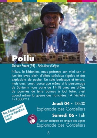 Chrysalis 
Compagnie Jordi L.Vidal (BE) - Duo dansant 
15 
N 
E 
NE 
Le Manège à JiPé 
Compagnie Tricyclique Dol (25) - Manège pas niais 
Le Manège à JiPé, installé pour deux jours, est déjà à lui tout 
seul un bel objet marrant et créatif. Le personnage qui l’anime, 
Jean-Pierre Gauchey, joué pile-poil par Jean-Louis Cordier, 
est plus vrai que nature. Pendant le « Promène couillons », il 
choisit avec délice et malice les spectateurs jeunes ou vieux 
qui auront la chance de faire des tours de rêve ! Lors du 
« Vélorama », on l’écoute raconter sa vie, ses souvenirs, ses 
amours, ses grands moments de vie. Jubilatoire ! Et en plus, 
on peut revenir quand on veut. Promène-couillons 
Vendredi 05 - de 16h à 18h30 
Samedi 06 - de 12h à 13h et de 15h à 18h 
Vélorama 
Vendredi 05 - 19h30 
Tour de l’Horloge 
Duo acrobatique et dansé, basé sur l’évolution d’un 
couple La rencontre, la passion, les déchirements, la 
naissance d’un enfant… Tout y passe… sur le fil d’une 
corde qui se noue et se dénoue en sculpture… Mais 
avec une douceur et une tendresse qui ne laissera 
personne indifférent… ou indemne. Et pan. Un peu 
de poésie dans ce monde si brutal ! 
Vendredi 05 - 17h15 et 18h45 
Esplanade des Cordeliers 
14 
 