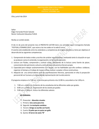 INSTITUCIÓN EDUCATIVA FUSCA
PROYECTO LECTOR
FESTIVAL LITERARIO 2014
Chía, junio 9 de 2014
Señor
Edgar Fernando Pinzón Salcedo
Rector Institución Educativa FUSCA
Reciba un cordial saludo.
El día 11 de junio del presente mes el PROYECTO LECTOR tiene una actividad según cronograma llamada
“FESTIVAL LITERARIO 2014”, que reúne a las tres sedes en la sede El cerro.
El evento está establecido entre los estándares y competencias de lengua castellana y tiene por objetivos el
desarrollo de las siguientes competencias:
1. Comprensión de textos orales y escritos de carácter argumentativo, analizando tanto la situación en que
se producen como el contenido, la organización y la forma de expresión.
2. Lectura con fluidez, comprensión y actitud crítica, disfrutando de la lectura como fuente de placer,
conocimiento del patrimonio cultural y estímulo para una práctica literaria propia
3. Capacidad para trabajar autónomamente o en equipo, con las habilidades que ello conlleva: colaborar,
organizar el tiempo y el trabajo de manera eficaz, realizar o aceptar críticas constructivas.
4. Adopción de una actitud abierta ante las manifestaciones literarias, apreciando en ellas la proyección
personal del ser humano y la capacidad de representación del mundo exterior
El programa empieza a la 7:00 a.m. y termina para primaria a las 12:00 m y secundaria a las 1.00 p.m.
1. 7:00 a.m. a 8.00 a.m. Encuentro de los estudiantes de las diferentes sedes por grados.
2. 8:00 a.m. a 9:00 a.m. Organización de los stands por grados
3. 9:00 a.m. a 1.00 p.m. Visita a los diferentes salones:
DE PRIMARIA:
P. Preescolar: Absurdos visuales
1. Primero: Una cama para tres
2. Segundo: La mariquita vanidosa
3. Tercero: Amigo se escribe con hache
4. Cuarto: El pollo que no quiso ser gallo
5. Quinto: El terror de sexto “B”
 
