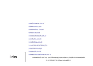 www.festivalma.com.br

        www.almasurf.com

        www.billabong.com/br/

        www.osklen.com

        www.southtosouth.com.br

        www.hurley.com.br

        www.bintang.com.br

        www.smsantamaria.com.br

        www.nixonnow.com

        www.evoke.com.br

        www.elementskateboards.com.br

links       Todas as fotos que não entraram neste material estão compartilhadas na pasta

                                  O:WORKESTILOFestivAlma 2010
 