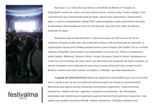 Nos dias 1, 2 e 3 de julho aconteceu no Pavilhão da Bienal a 7ª edição do

             FestivAlma, evento de cultura surf que reúne música, cinema, artes, moda e design. Com

             uma estrutura que compreende pista de skate, stands para expositores, restaurante e

             palco, o evento é responsável, desde 2003, pela divulgação e pelo crescimento de todas

             as atividades relacionadas ao surf a à vida de praia, que vão muito além do esporte

             praticado na água.


                   Realizado pela revista Alma Surf, o festival recebeu em 2010 cerca de 30 mil

             visitantes durante os três dias, dos quais 92% público e 8% profissionais do mercado. A

             organização trouxe para o Brasil grandes nomes como a banda John Butler Trio e o surfista

             veterano Greg Noll, reafirmando sua credibilidade no mundo surf. Entre os expositores

             estão Osklen, Billabong, Element, Nixon, Hurley, Bintang e South to South. Apostando na

             vivência e nos conceitos de cada marca, em detrimento da exposição de toda a coleção, os

             stands montados como cômodos de uma casa na praia (Casa de Praia, projeto de Gui

             Mattos), tinham como foco mostrar ao público o “lifestyle” que elas representam.


                   A equipe de estilo Riachuelo esteve lá registrando esse público que vive e consome

             surf, e vendo o que há de novo tanto em produto quanto em design e comportamento.

             Reunimos aqui alguns pontos marcantes nos diversos segmentos - looks femininos,

             masculinos, infantil meninos, calçados, acessórios e ambientes. As informações

festivalma
   2010
             levantadas são referência principalmente para as marcas Dript feminino e masculino, mas

             podem ser também para Pool Atitude, Infantil, Acessórios, Calçados e Moda Casa.
 