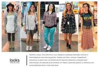 Vestidos e saias, tons clarinhos e crus, babados e estampas delicadas mostram a
            feminilidade em alta entre as garotas. Usadas com tênis, camisas “largadinhas”,

looks
femininos
            acessórios ou jeans color, as referências se misturam deixando a produção mais
            descontraída. Os xadrezes já se tornaram um “básico” para este público, e misturá-lo com
            outras estampas deixa o look mais atual.
 
