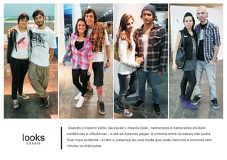 Usando o mesmo estilo (às vezes o mesmo look), namorados e namoradas dividem
         tendências e influências - e até as mesmas peças. A sintonia entre os casais não podia
looks
casais
         ficar mais evidente - e nem a presença de uma moda que veste meninos e meninas sem
         rótulos ou distinções.
 