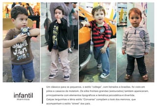 Um clássico para os pequenos, o estilo “college”, com listrados e brasões, foi visto em
           pólos e casacos de moletom. Os silks frontais grandes (estourados) também apareceram,

infantil
 meninos
           principalmente com elementos tipográficos e temática psicodélica e divertida.
           Calças larguinhas e tênis estilo “Converse” compõem o look dos meninos, que
           acompanham o estilo “street” dos pais.
 