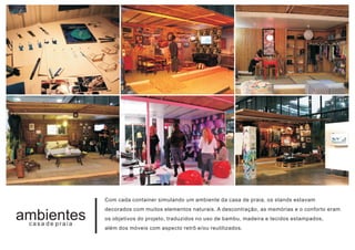 Com cada container simulando um ambiente da casa de praia, os stands estavam
                 decorados com muitos elementos naturais. A descontração, as memórias e o conforto eram
ambientes
 casa de praia
                 os objetivos do projeto, traduzidos no uso de bambu, madeira e tecidos estampados,
                 além dos móveis com aspecto retrô e/ou reutilizados.
 