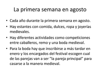La primerasemana en agostoCadaaño durante la primerasemana en agosto. Hay estantesconcomida, dulces, ropa y joyerías medievales. Hay diferentesactividadescomocompeticionesentrecaballeros, remoy unaboda medieval.Para la bodahayqueinscribirse a mástardar en enero y los encargados del festival escogencual de las parejas van a ser ”la pareja principal” para casarse a la manera medieval.