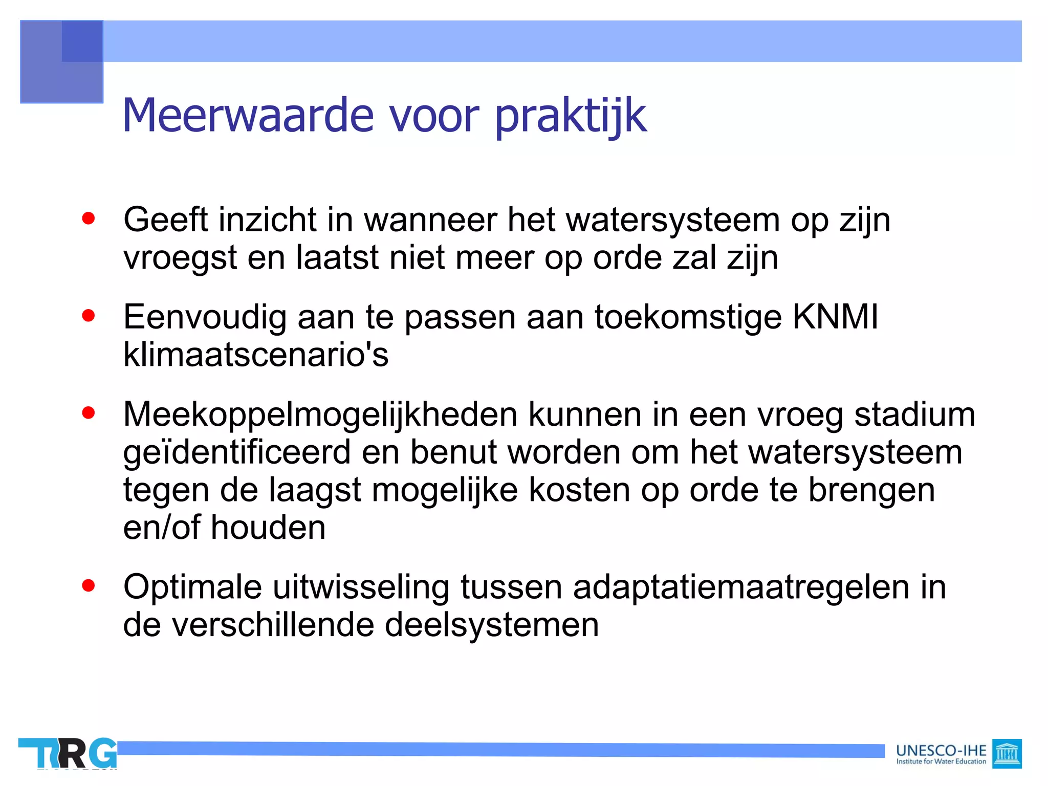 Meerwaarde voor praktijk

• Geeft inzicht in wanneer het watersysteem op zijn
  vroegst en laatst niet meer op orde zal zijn
• Eenvoudig aan te passen aan toekomstige KNMI
  klimaatscenario's
• Meekoppelmogelijkheden kunnen in een vroeg stadium
  geïdentificeerd en benut worden om het watersysteem
  tegen de laagst mogelijke kosten op orde te brengen
  en/of houden
• Optimale uitwisseling tussen adaptatiemaatregelen in
  de verschillende deelsystemen
 