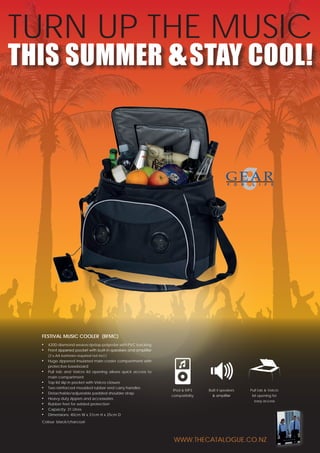 TURN UP THE MUSIC
THIS SUMMER & STAY COOL!

Festival music cooler (bFMC)
■■
■■

420D diamond weave ripstop polyester with PVC backing
Front zippered pocket with built-in speakers and amplifier
(3 x AA batteries required not incl.)

■■

■■

■■
■■
■■
■■
■■
■■
■■

Huge zippered insulated main cooler compartment with
protective baseboard
Pull tab and Velcro lid opening allows quick access to
main compartment
Top lid slip in pocket with Velcro closure
Two reinforced moulded rubber end carry handles
Detachable/adjustable padded shoulder strap
Heavy duty zippers and accessories
Rubber feet for added protection
Capacity: 31 Litres
Dimensions: 40cm W x 31cm H x 25cm D

iPod & MP3

Built it speakers

Pull tab & Velcro

compatibility

& amplifier

lid opening for
easy access

Colour: black/charcoal

www.thecatalogue.co.nz

 