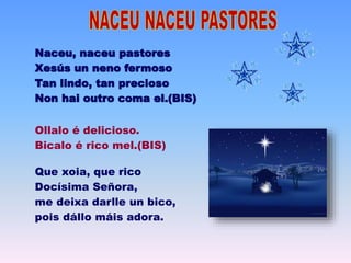 Naceu, naceu pastores
Xesús un neno fermoso
Tan lindo, tan precioso
Non hai outro coma el.(BIS)
Ollalo é delicioso.
Bicalo é rico mel.(BIS)
Que xoia, que rico
Docísima Señora,
me deixa darlle un bico,
pois dállo máis adora.
 
