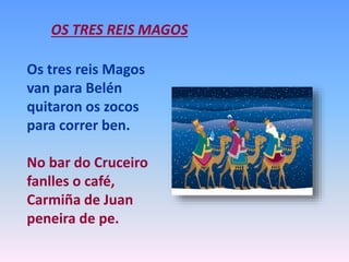 OS TRES REIS MAGOS
Os tres reis Magos
van para Belén
quitaron os zocos
para correr ben.
No bar do Cruceiro
fanlles o café,
Carmiña de Juan
peneira de pe.
 