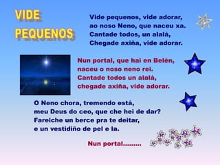Vide pequenos, vide adorar,
ao noso Neno, que naceu xa.
Cantade todos, un alalá,
Chegade axiña, vide adorar.
Nun portal, que hai en Belén,
naceu o noso neno rei.
Cantade todos un alalá,
chegade axiña, vide adorar.
O Neno chora, tremendo está,
meu Deus do ceo, que che hei de dar?
Fareiche un berce pra te deitar,
e un vestidiño de pel e la.
Nun portal.........
 