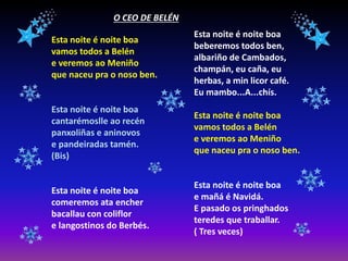 O CEO DE BELÉN
Esta noite é noite boa
vamos todos a Belén
e veremos ao Meniño
que naceu pra o noso ben.
Esta noite é noite boa
cantarémoslle ao recén
panxoliñas e aninovos
e pandeiradas tamén.
(Bis)
Esta noite é noite boa
comeremos ata encher
bacallau con coliflor
e langostinos do Berbés.
Esta noite é noite boa
beberemos todos ben,
albariño de Cambados,
champán, eu caña, eu
herbas, a min licor café.
Eu mambo...A...chís.
Esta noite é noite boa
vamos todos a Belén
e veremos ao Meniño
que naceu pra o noso ben.
Esta noite é noite boa
e mañá é Navidá.
E pasado os pringhados
teredes que traballar.
( Tres veces)
 
