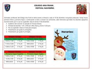 COLEGIO ANA FRANK.
FESTIVAL NAVIDEÑO.
Estimados profesores del Colegio Ana Frank el dicho evento se llevará a cabo el 10 de diciembre incluyendo preescolar, honey house,
primaria menor y primaria mayor, a continuación se dan a conocer las comisiones, cabe mencionar que todos los docentes apoyamos
durante evento por lo cual se suspenden clase el viernes 10 de diciembre.
 Auditorio de la sección 52 ubicado en Tomasa Esteves.
 Entrada de docentes 1:30 a 9:00 pm, (Miss Nancy y Annie 12:30 pm)
 No se suspenden clases en línea para ensayos.
 Presentación por grado A y B Español.
 Presentación por grado A y B Inglés.
Ensayos Terraza Ensayos Terraza.
Primaria menor Español. Primaria menor Ingles.
10:30 a 11:00 1° A y B. 9:30 a 10:00 1° A y B.
11:30 a 12:00 2° A y B. 8:00 a 8:30 2° A y B.
12:00 a 12:30 3° A y B. 9:30 a 10:00 3° A y B.
Ensayos Terraza. Ensayos Terraza.
Primaria mayor Español. Primaria mayor Ingles.
12:00 a 12:30 4° A y B. 9:30 a 10:00 4° A y B.
12:30 a 1:00 5° A y B. 8:00 a 8:30 5° A y B.
8:00 a 8:30 6° A y B. 9:30 a 10:00 6° A y B.
 