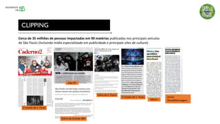 CLIPPING
Cerca de 35 milhões de pessoas impactadas em 90 matérias publicadas nos principais veículos
de São Paulo (incluindo mídia especializada em publicidade e principais sites de cultura)
Veja SP
Folha de S. Paulo
O Estado de S. Paulo
Metro
Jornal
Meio&Mensagem
Diário do Grande ABC
O Estado de S. Paulo
 