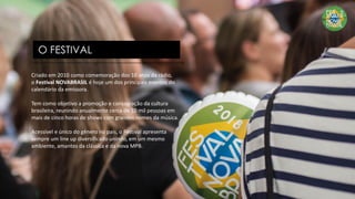 Criado em 2010 como comemoração dos 10 anos da rádio,
o Festival NOVABRASIL é hoje um dos principais eventos do
calendário da emissora.
Tem como objetivo a promoção e consagração da cultura
brasileira, reunindo anualmente cerca de 10 mil pessoas em
mais de cinco horas de shows com grandes nomes da música.
Acessível e único do gênero no país, o Festival apresenta
sempre um line up diversificado unindo, em um mesmo
ambiente, amantes da clássica e da nova MPB.
O FESTIVAL
 