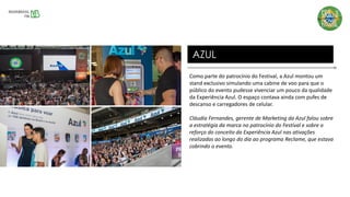 Como parte do patrocínio do Festival, a Azul montou um
stand exclusivo simulando uma cabine de voo para que o
público do evento pudesse vivenciar um pouco da qualidade
da Experiência Azul. O espaço contava ainda com pufes de
descanso e carregadores de celular.
Cláudia Fernandes, gerente de Marketing da Azul falou sobre
a estratégia da marca no patrocínio do Festival e sobre o
reforço do conceito da Experiência Azul nas ativações
realizadas ao longo do dia ao programa Reclame, que estava
cobrindo o evento.
AZUL
 