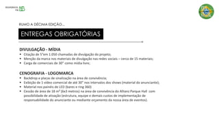 DIVULGAÇÃO - MÍDIA
▪ Citação de 5”em 1.050 chamadas de divulgação do projeto;
▪ Menção da marca nos materiais de divulgação nas redes sociais – cerca de 15 materiais;
▪ Carga de comerciais de 30” como mídia livre;
CENOGRAFIA - LOGOMARCA
▪ Backdrop e placas de sinalização na área de convivência;
▪ Exibição de 1 vídeo comercial de até 30” nos intervalos dos shows (material do anunciante);
▪ Material nos painéis de LED (bares e ring 360)
▪ Cessão de área de 18 m² (6x3 metros) na área de convivência do Allianz Parque Hall com
possibilidade de ativação (estrutura, equipe e demais custos de implementação de
responsabilidade do anunciante ou mediante orçamento da nossa área de eventos).
ENTREGAS OBRIGATÓRIAS
RUMO A DÉCIMA EDIÇÃO...
 