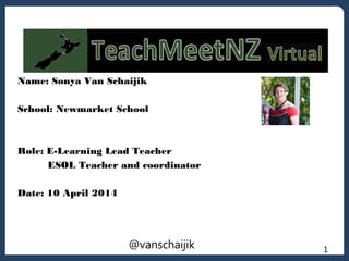 1
Name: Sonya Van Schaijik
School: Newmarket School
Role: E-Learning Lead Teacher
ESOL Teacher and coordinator
Date: 10 April 2014
@vanschaijik
 