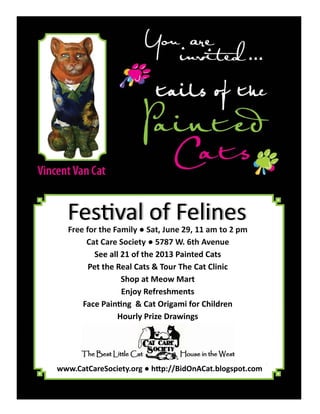 Free for the Family ● Sat, June 29, 11 am to 2 pm
Cat Care Society ● 5787 W. 6th Avenue
See all 21 of the 2013 Painted Cats
Pet the Real Cats & Tour The Cat Clinic
Shop at Meow Mart
Enjoy Refreshments
Face Pain ng & Cat Origami for Children
Hourly Prize Drawings
Fes val of Felines
www.CatCareSociety.org ● h p://BidOnACat.blogspot.com
 